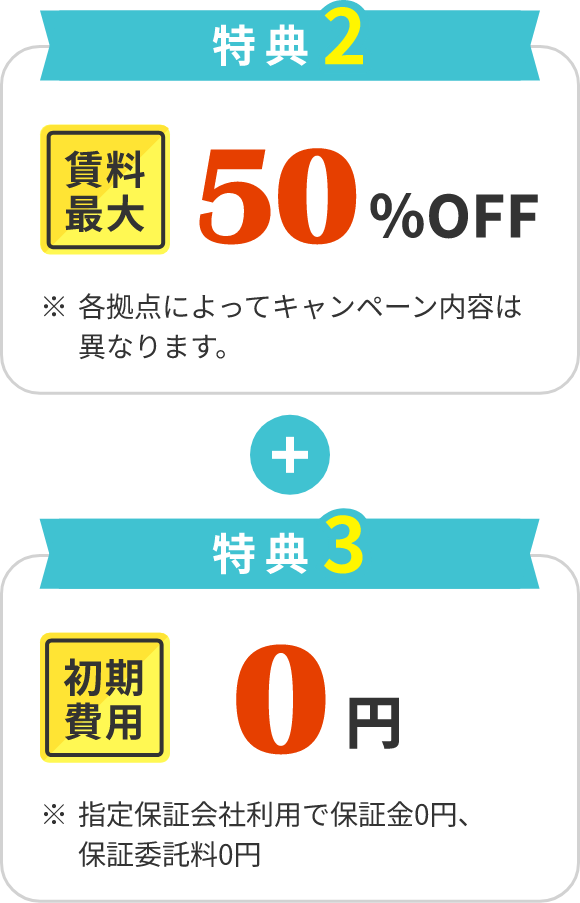 特典2 賃料最大50%OFF※各拠点によってキャンペーン内容は異なります。 特典3 初期費用0円 ※ 指定保証会社利用で保証金0円、保証委託料0円